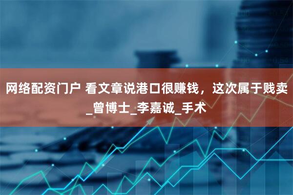 网络配资门户 看文章说港口很赚钱，这次属于贱卖_曾博士_李嘉诚_手术