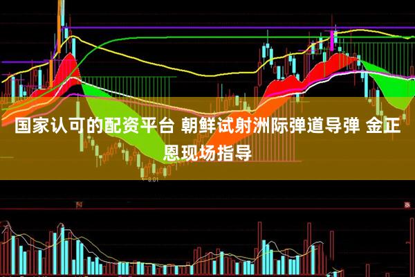 国家认可的配资平台 朝鲜试射洲际弹道导弹 金正恩现场指导