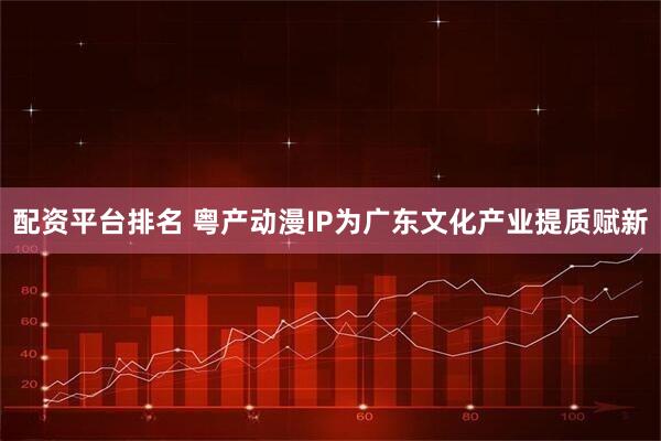 配资平台排名 粤产动漫IP为广东文化产业提质赋新
