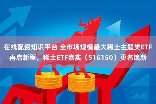 在线配资知识平台 全市场规模最大稀土主题类ETF再启新程，稀土ETF嘉实（516150）更名焕新
