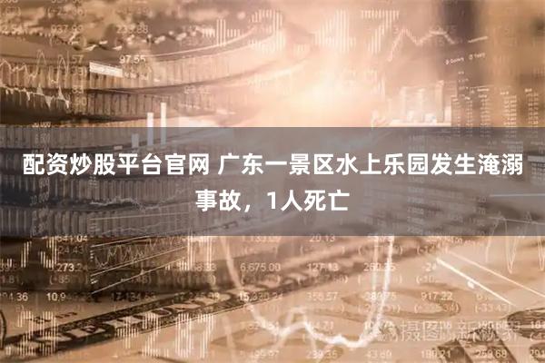 配资炒股平台官网 广东一景区水上乐园发生淹溺事故，1人死亡