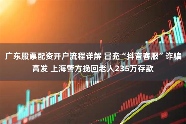 广东股票配资开户流程详解 冒充“抖音客服”诈骗高发 上海警方挽回老人235万存款