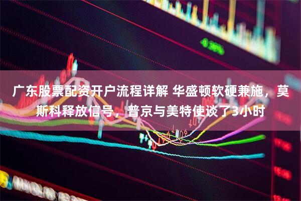 广东股票配资开户流程详解 华盛顿软硬兼施，莫斯科释放信号，普京与美特使谈了3小时