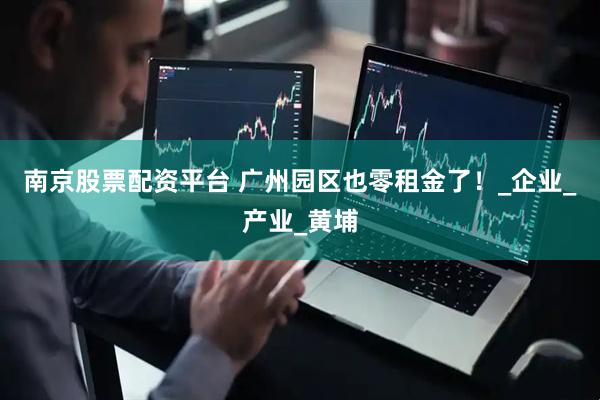 南京股票配资平台 广州园区也零租金了！_企业_产业_黄埔
