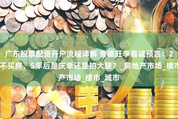 广东股票配资开户流程详解 曹德旺李嘉诚预言：2025年不买房，5年后是庆幸还是拍大腿？_房地产市场_楼市_城市