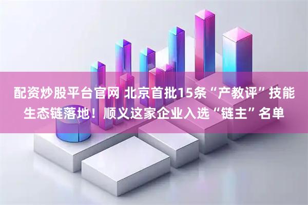 配资炒股平台官网 北京首批15条“产教评”技能生态链落地！顺义这家企业入选“链主”名单