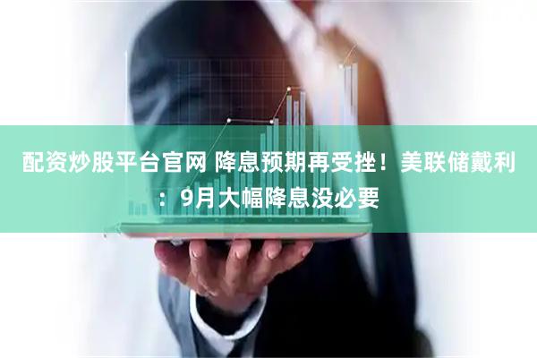 配资炒股平台官网 降息预期再受挫！美联储戴利：9月大幅降息没必要
