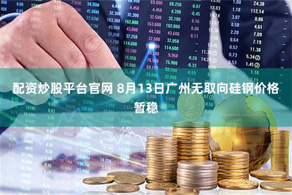 配资炒股平台官网 8月13日广州无取向硅钢价格暂稳