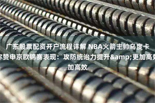 广东股票配资开户流程详解 NBA火箭主帅乌度卡称赞申京欧锦赛表现：攻防统治力提升&更加高效