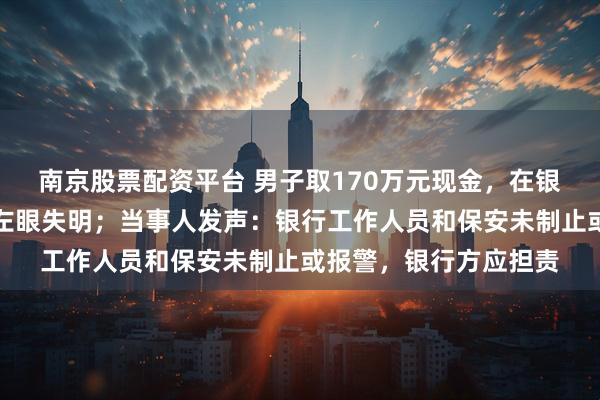 南京股票配资平台 男子取170万元现金,在银行门口遭抢劫致重伤左眼失明;当事人发声:银行工作人员和保安未制止或报警,银行方应担责