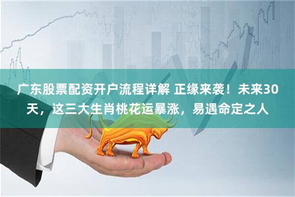 广东股票配资开户流程详解 正缘来袭！未来30天，这三大生肖桃花运暴涨，易遇命定之人