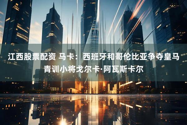 江西股票配资 马卡：西班牙和哥伦比亚争夺皇马青训小将戈尔卡·阿瓦斯卡尔