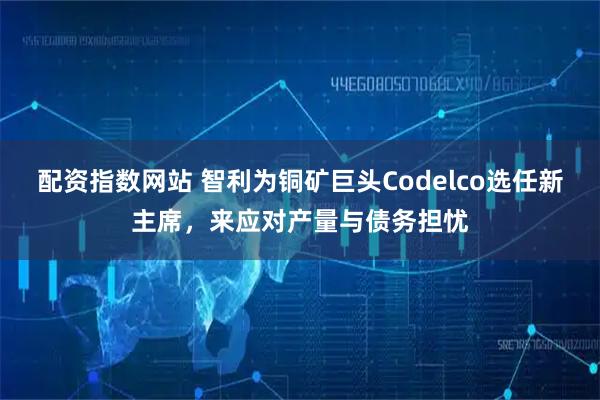 配资指数网站 智利为铜矿巨头Codelco选任新主席，来应对产量与债务担忧