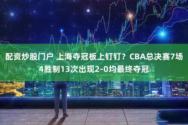 配资炒股门户 上海夺冠板上钉钉？CBA总决赛7场4胜制13次出现2-0均最终夺冠