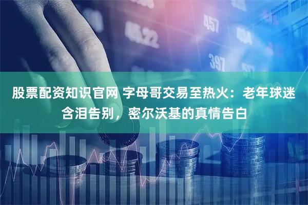 股票配资知识官网 字母哥交易至热火：老年球迷含泪告别，密尔沃基的真情告白