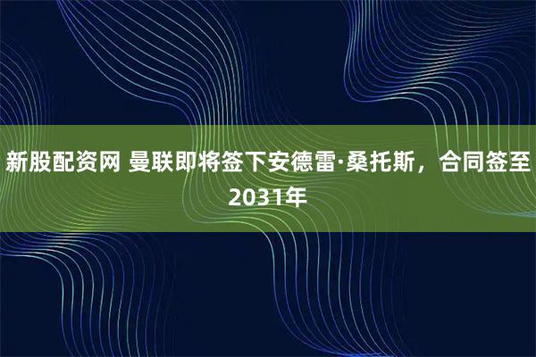 新股配资网 曼联即将签下安德雷·桑托斯，合同签至2031年