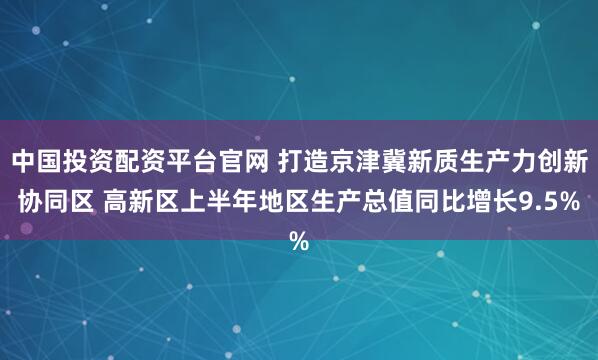 中国投资配资平台官网 打造京津冀新质生产力创新协同区 高新区上半年地区生产总值同比增长9.5%