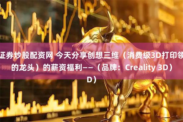 证券炒股配资网 今天分享创想三维（消费级3D打印领的龙头）的薪资福利——（品牌：Creality 3D）