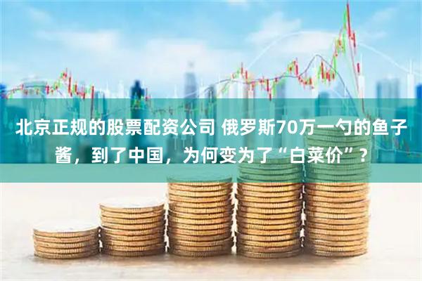 北京正规的股票配资公司 俄罗斯70万一勺的鱼子酱，到了中国，为何变为了“白菜价”？