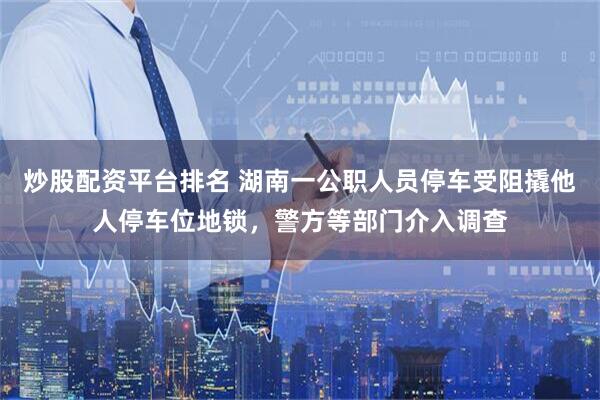 炒股配资平台排名 湖南一公职人员停车受阻撬他人停车位地锁,警方等部门介入调查