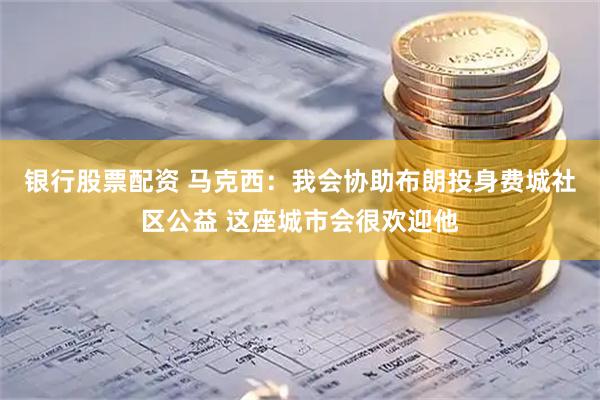 银行股票配资 马克西：我会协助布朗投身费城社区公益 这座城市会很欢迎他