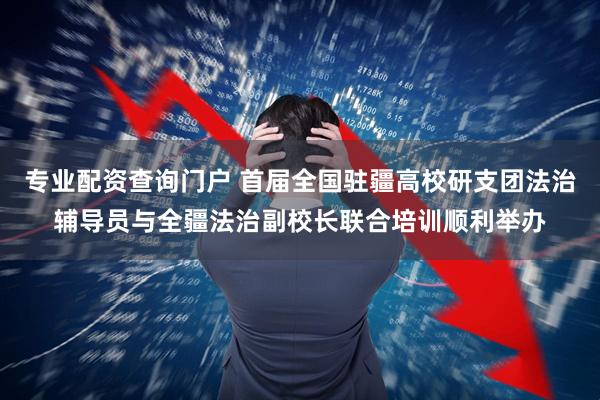 专业配资查询门户 首届全国驻疆高校研支团法治辅导员与全疆法治副校长联合培训顺利举办