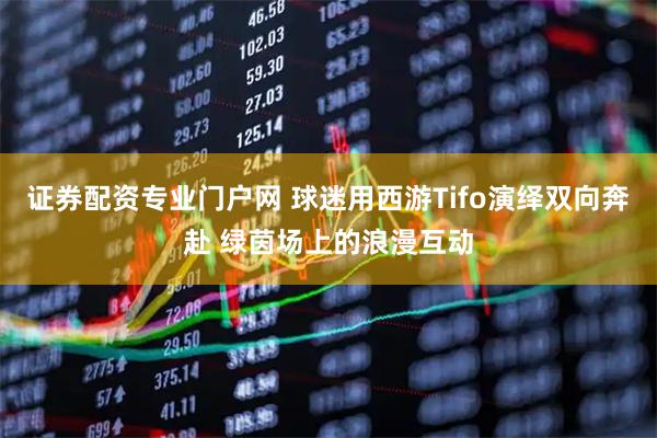 证券配资专业门户网 球迷用西游Tifo演绎双向奔赴 绿茵场上的浪漫互动