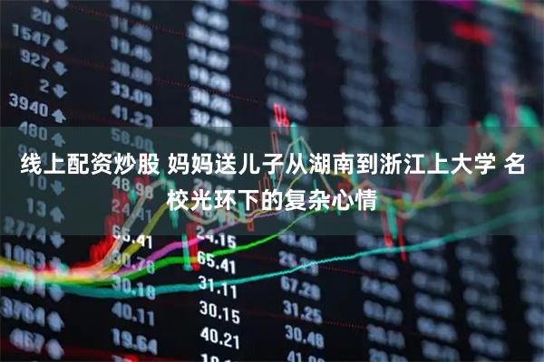 线上配资炒股 妈妈送儿子从湖南到浙江上大学 名校光环下的复杂心情