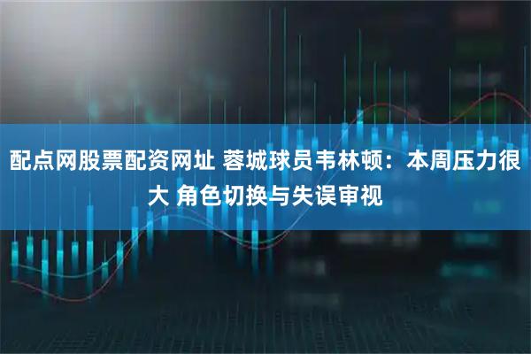 配点网股票配资网址 蓉城球员韦林顿：本周压力很大 角色切换与失误审视