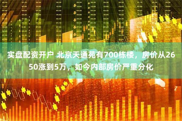 实盘配资开户 北京天通苑有700栋楼，房价从2650涨到5万，如今内部房价严重分化